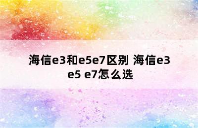 海信e3和e5e7区别 海信e3 e5 e7怎么选